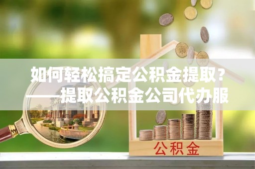 仙居如何轻松搞定公积金提取？——提取公积金公司代办服务全解析