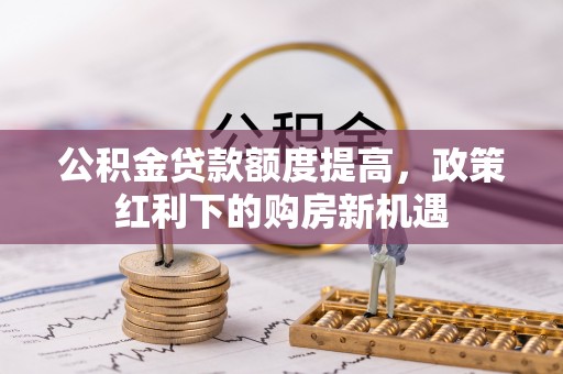 仙居公积金贷款额度提高，政策红利下的购房新机遇
