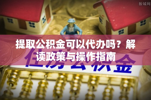 仙居提取公积金可以代办吗？解读政策与操作指南