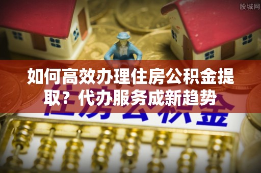 仙居如何高效办理住房公积金提取？代办服务成新趋势