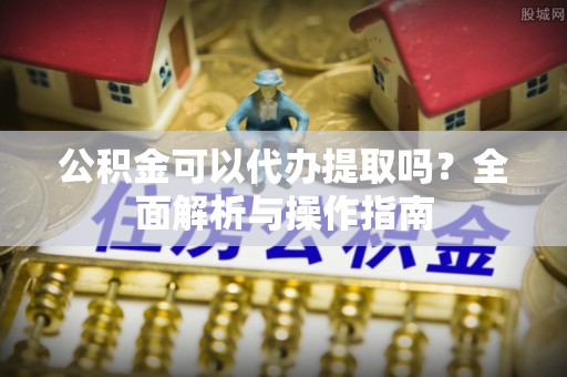 仙居公积金可以代办提取吗？全面解析与操作指南