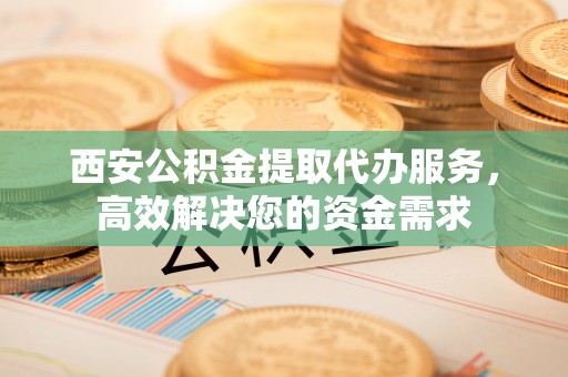 仙居西安公积金提取代办服务，高效解决您的资金需求