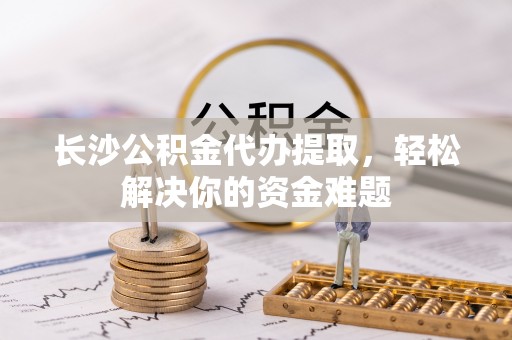 仙居长沙公积金代办提取，轻松解决你的资金难题