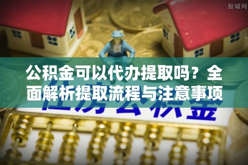 仙居公积金可以代办提取吗？全面解析提取流程与注意事项