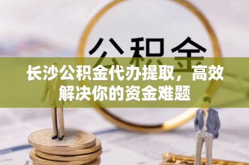 仙居长沙公积金代办提取，高效解决你的资金难题