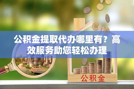 仙居公积金提取代办哪里有？高效服务助您轻松办理