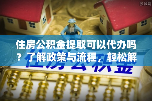 仙居住房公积金提取可以代办吗？了解政策与流程，轻松解决你的疑问
