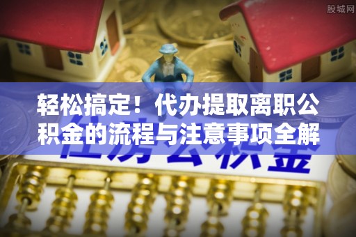 仙居轻松搞定！代办提取离职公积金的流程与注意事项全解析