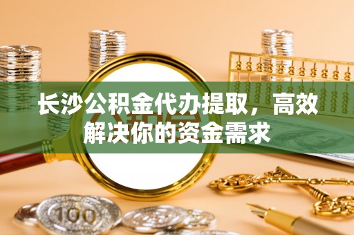 仙居长沙公积金代办提取，高效解决你的资金需求