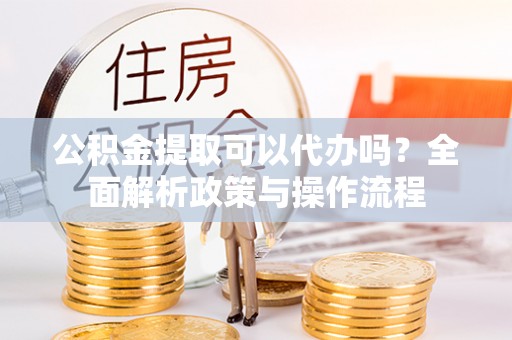 仙居公积金提取可以代办吗？全面解析政策与操作流程