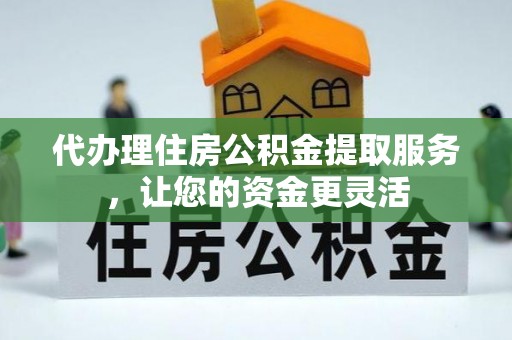 仙居代办理住房公积金提取服务，让您的资金更灵活