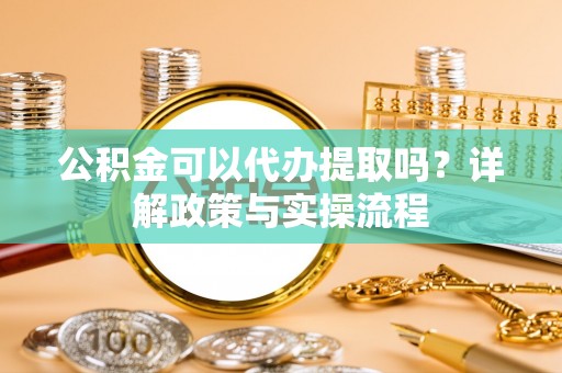 仙居公积金可以代办提取吗？详解政策与实操流程