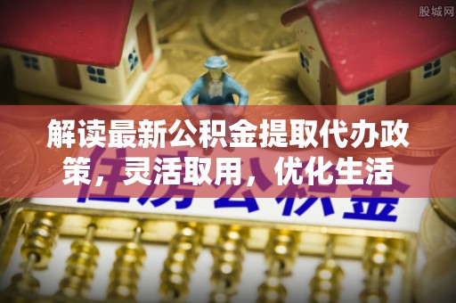 仙居解读最新公积金提取代办政策，灵活取用，优化生活