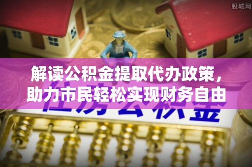 仙居解读公积金提取代办政策，助力市民轻松实现财务自由
