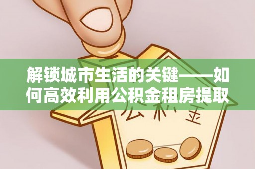仙居解锁城市生活的关键——如何高效利用公积金租房提取实现居住自由