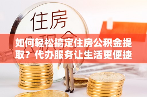 仙居如何轻松搞定住房公积金提取？代办服务让生活更便捷