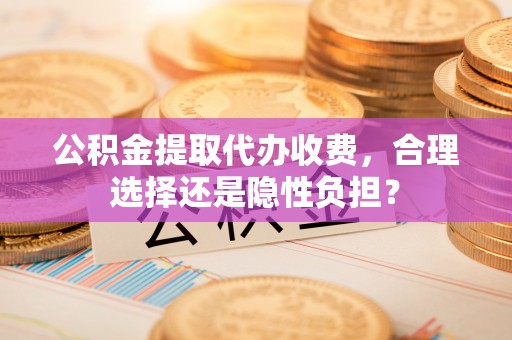 仙居公积金提取代办收费，合理选择还是隐性负担？