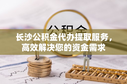 仙居长沙公积金代办提取服务，高效解决您的资金需求