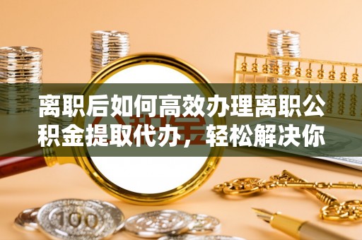 仙居离职后如何高效办理离职公积金提取代办，轻松解决你的后顾之忧