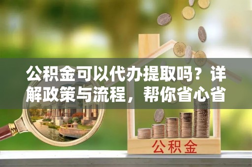仙居公积金可以代办提取吗？详解政策与流程，帮你省心省力