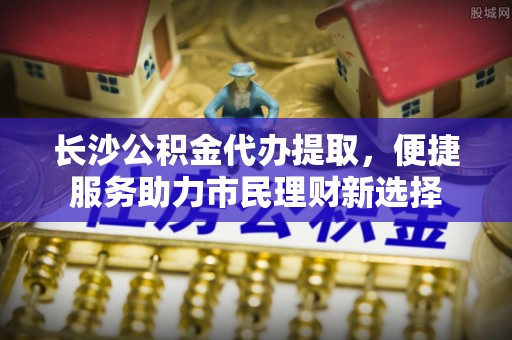 仙居长沙公积金代办提取，便捷服务助力市民理财新选择