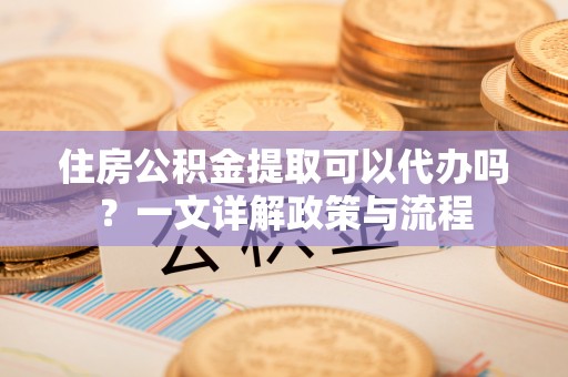 仙居住房公积金提取可以代办吗？一文详解政策与流程
