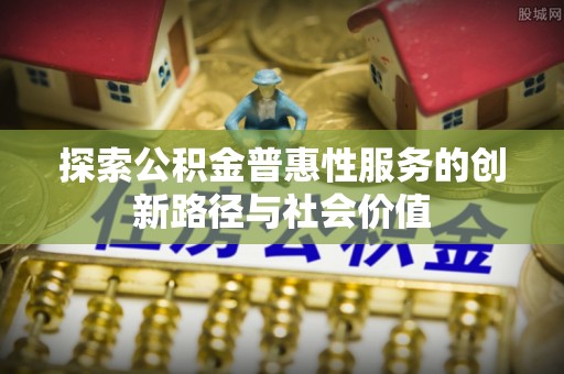 仙居探索公积金普惠性服务的创新路径与社会价值