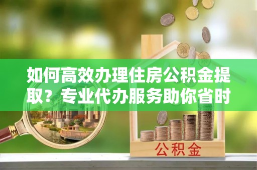 仙居如何高效办理住房公积金提取？专业代办服务助你省时省力