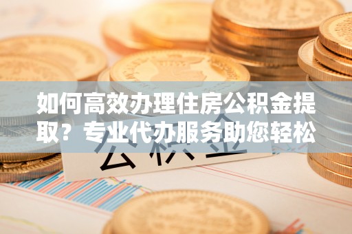 仙居如何高效办理住房公积金提取？专业代办服务助您轻松搞定