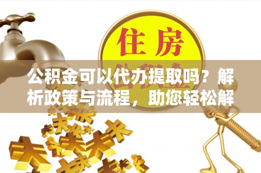仙居公积金可以代办提取吗？解析政策与流程，助您轻松解决疑问