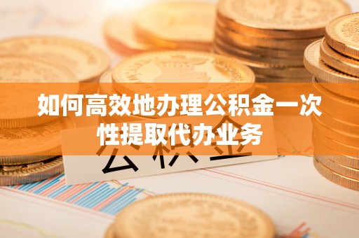 仙居如何高效地办理公积金一次性提取代办业务