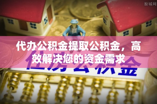 仙居代办公积金提取公积金，高效解决您的资金需求