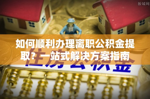 仙居如何顺利办理离职公积金提取？一站式解决方案指南
