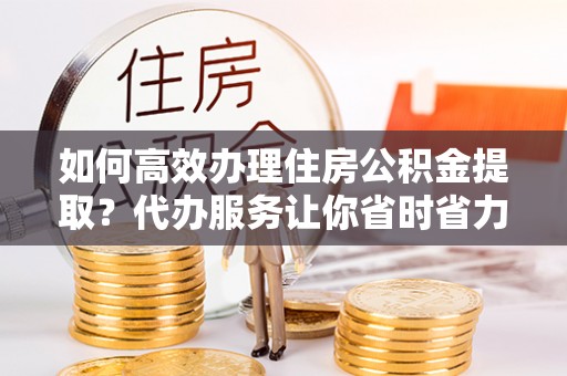 仙居如何高效办理住房公积金提取？代办服务让你省时省力