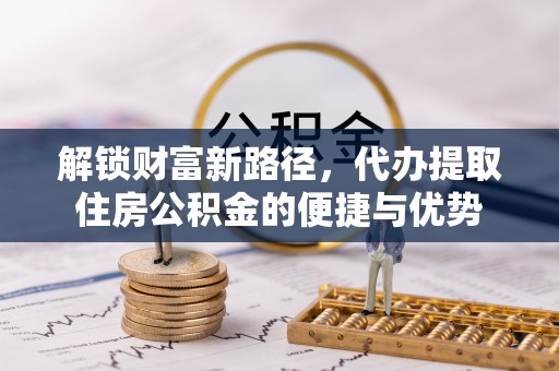 仙居解锁财富新路径，代办提取住房公积金的便捷与优势