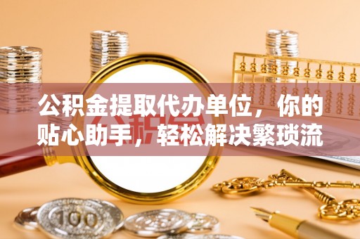 仙居公积金提取代办单位，你的贴心助手，轻松解决繁琐流程