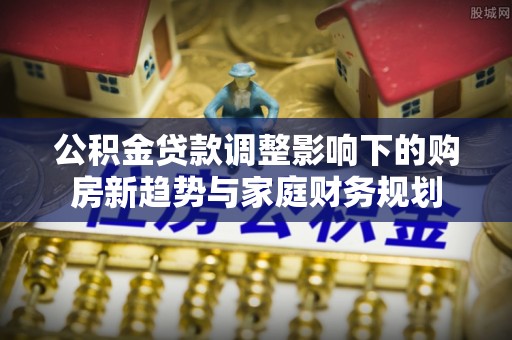 仙居公积金贷款调整影响下的购房新趋势与家庭财务规划