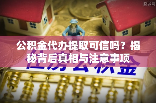 仙居公积金代办提取可信吗？揭秘背后真相与注意事项
