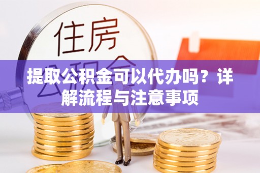 仙居提取公积金可以代办吗？详解流程与注意事项