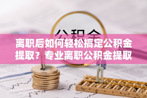 仙居离职后如何轻松搞定公积金提取？专业离职公积金提取代办服务助你一臂之力