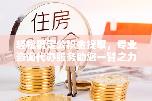 仙居轻松搞定公积金提取，专业咨询代办服务助您一臂之力