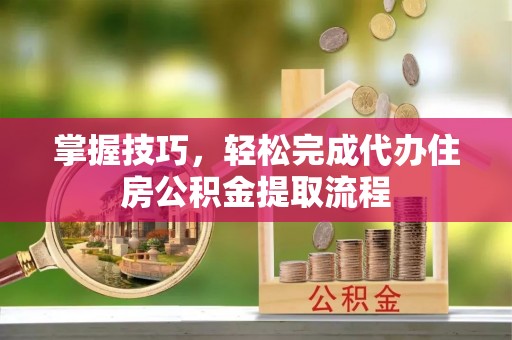 仙居掌握技巧，轻松完成代办住房公积金提取流程