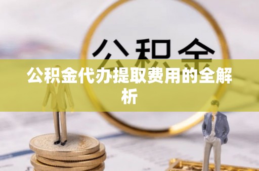 仙居公积金代办提取费用的全解析