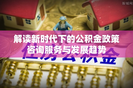 仙居解读新时代下的公积金政策咨询服务与发展趋势