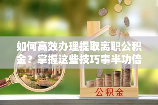 仙居如何高效办理提取离职公积金？掌握这些技巧事半功倍