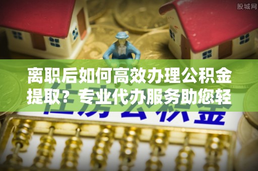 仙居离职后如何高效办理公积金提取？专业代办服务助您轻松搞定