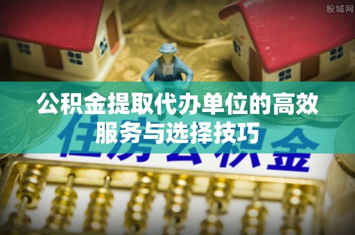 仙居公积金提取代办单位的高效服务与选择技巧