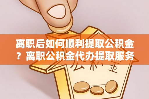 仙居离职后如何顺利提取公积金？离职公积金代办提取服务来帮忙