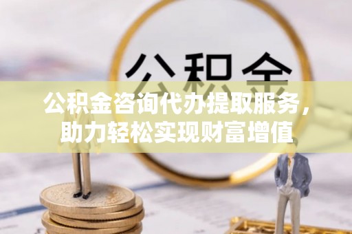 仙居公积金咨询代办提取服务，助力轻松实现财富增值
