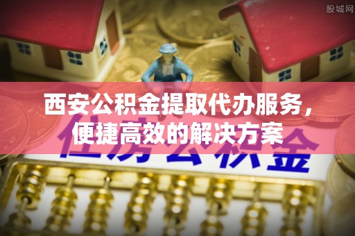 仙居西安公积金提取代办服务，便捷高效的解决方案